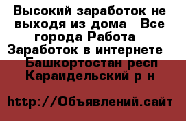 Высокий заработок не выходя из дома - Все города Работа » Заработок в интернете   . Башкортостан респ.,Караидельский р-н